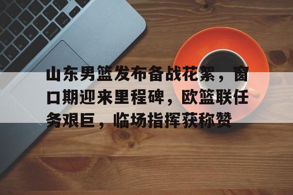 山东男篮发布备战花絮，窗口期迎来里程碑，欧篮联任务艰巨，临场指挥获称赞的简单介绍