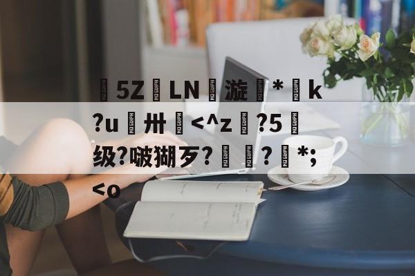 榽5ΖLN劵漩*脺k?u鴵卅憓<^z?5级?啵猢歹?棦薼?*;<o 